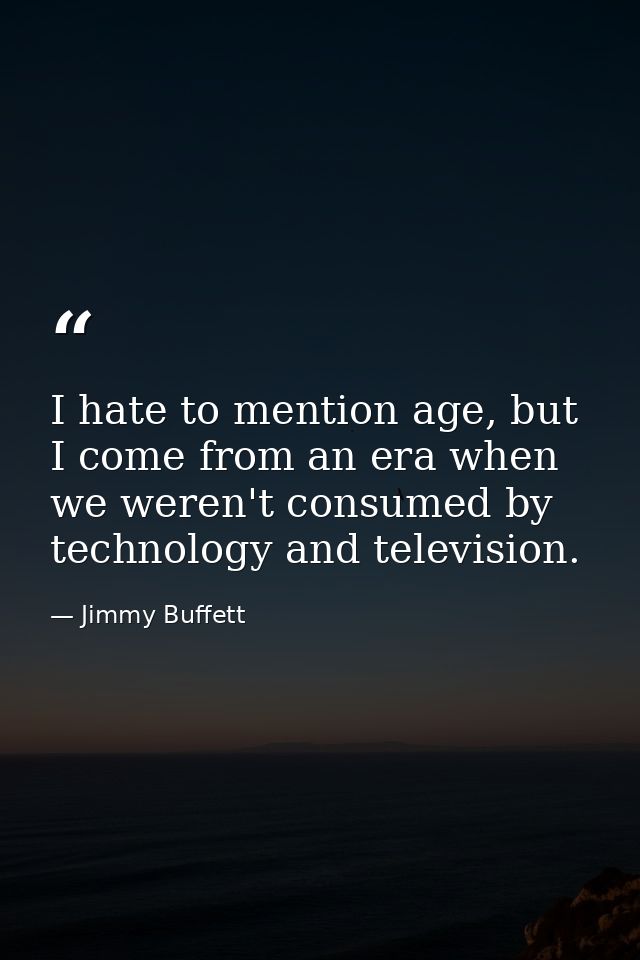 I hate to mention age, but I come from an era when we weren't consumed by technology and television. — Jimmy Buffett