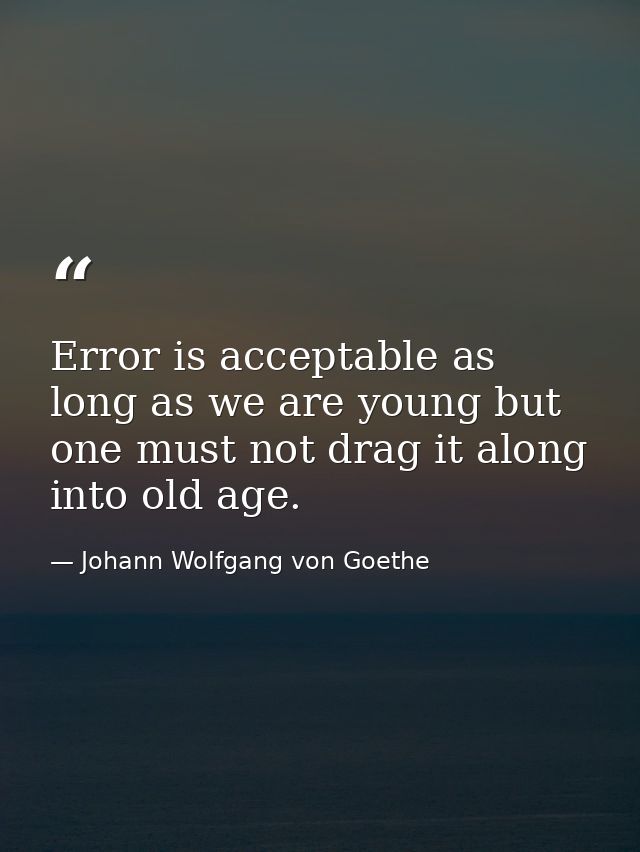 Error is acceptable as long as we are young but one must not drag it along into old age. — Johann Wolfgang von Goethe