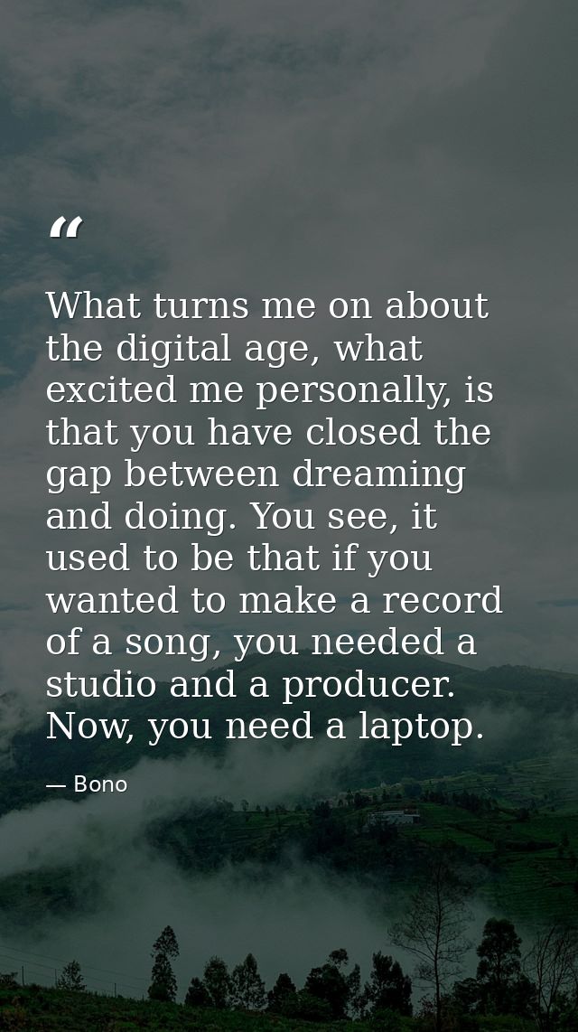What turns me on about the digital age, what excited me personally, is that you have closed the gap between dreaming and — Bono