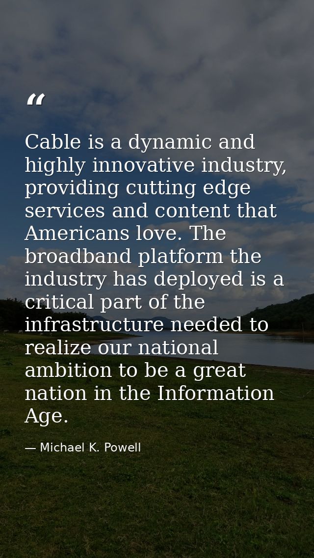 Cable is a dynamic and highly innovative industry, providing cutting edge services and content that Americans love. The  — Michael K. Powell