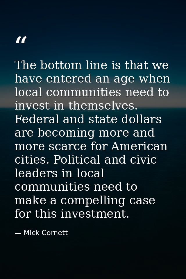 The bottom line is that we have entered an age when local communities need to invest in themselves. Federal and state do — Mick Cornett