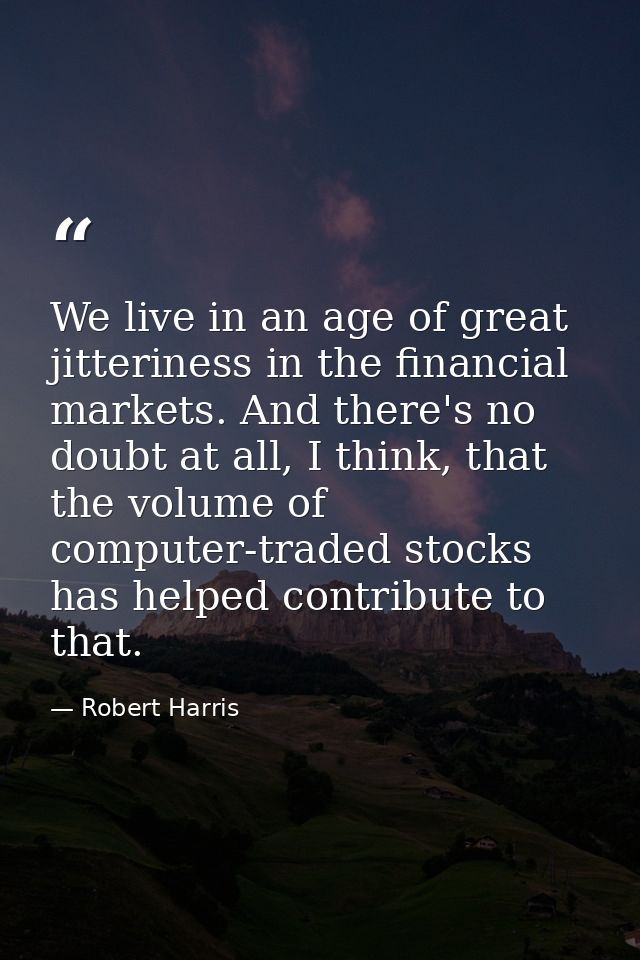 We live in an age of great jitteriness in the financial markets. And there's no doubt at all, I think, that the volume o — Robert Harris