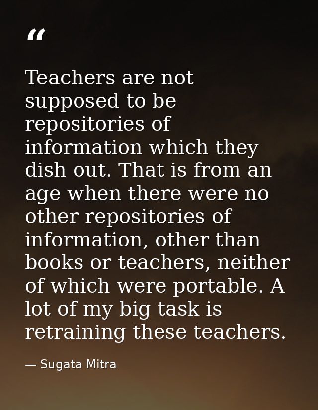 Teachers are not supposed to be repositories of information which they dish out. That is from an age when there were no  — Sugata Mitra