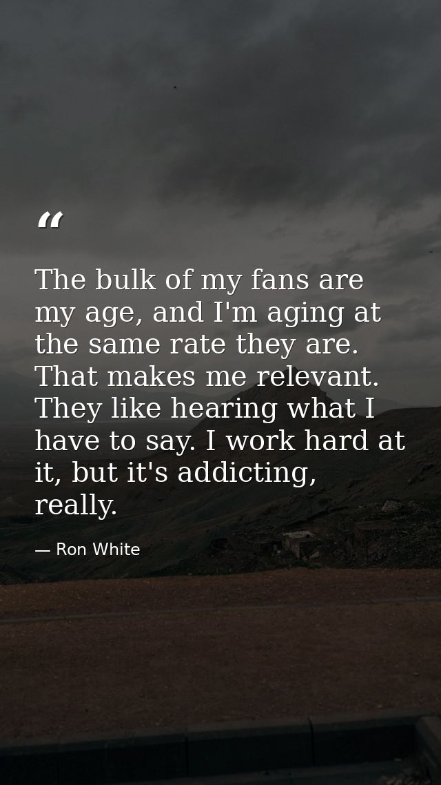 The bulk of my fans are my age, and I'm aging at the same rate they are. That makes me relevant. They like hearing what  — Ron White