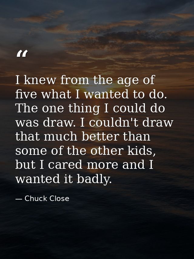 I knew from the age of five what I wanted to do. The one thing I could do was draw. I couldn't draw that much better tha — Chuck Close