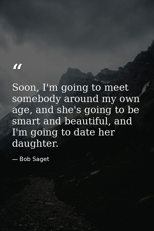 Soon, I'm going to meet somebody around my own age, and she's going to be smart and beautiful, and I'm going to date her — Bob Saget