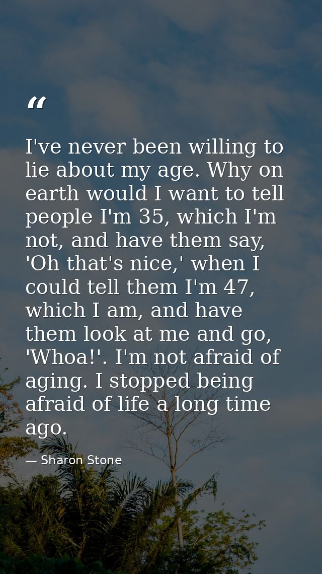 I've never been willing to lie about my age. Why on earth would I want to tell people I'm 35, which I'm not, and have th — Sharon Stone