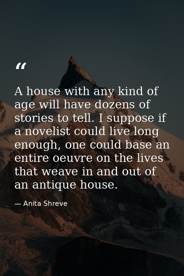 A house with any kind of age will have dozens of stories to tell. I suppose if a novelist could live long enough, one co — Anita Shreve