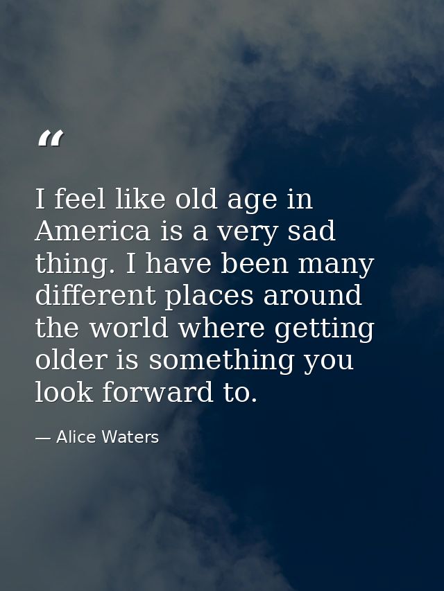 I feel like old age in America is a very sad thing. I have been many different places around the world where getting old — Alice Waters