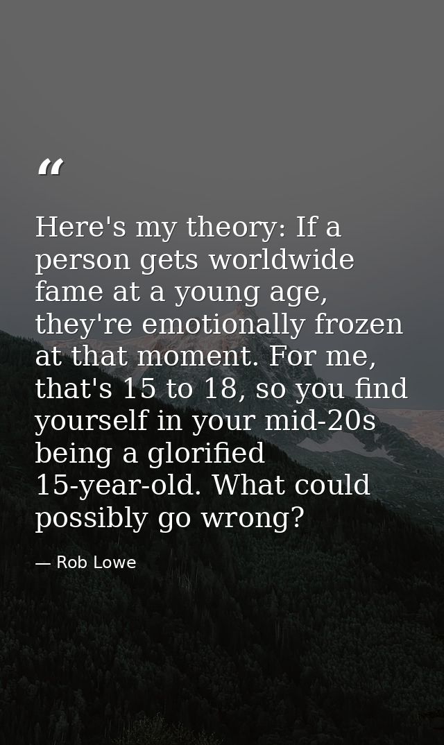 Here's my theory: If a person gets worldwide fame at a young age, they're emotionally frozen at that moment. For me, tha — Rob Lowe