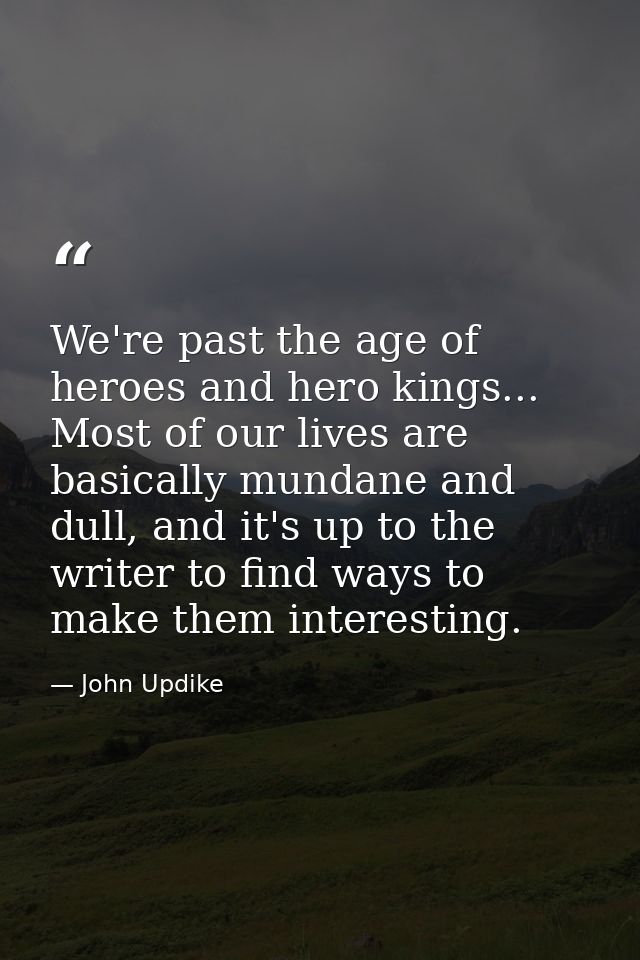 We're past the age of heroes and hero kings... Most of our lives are basically mundane and dull, and it's up to the writ — John Updike