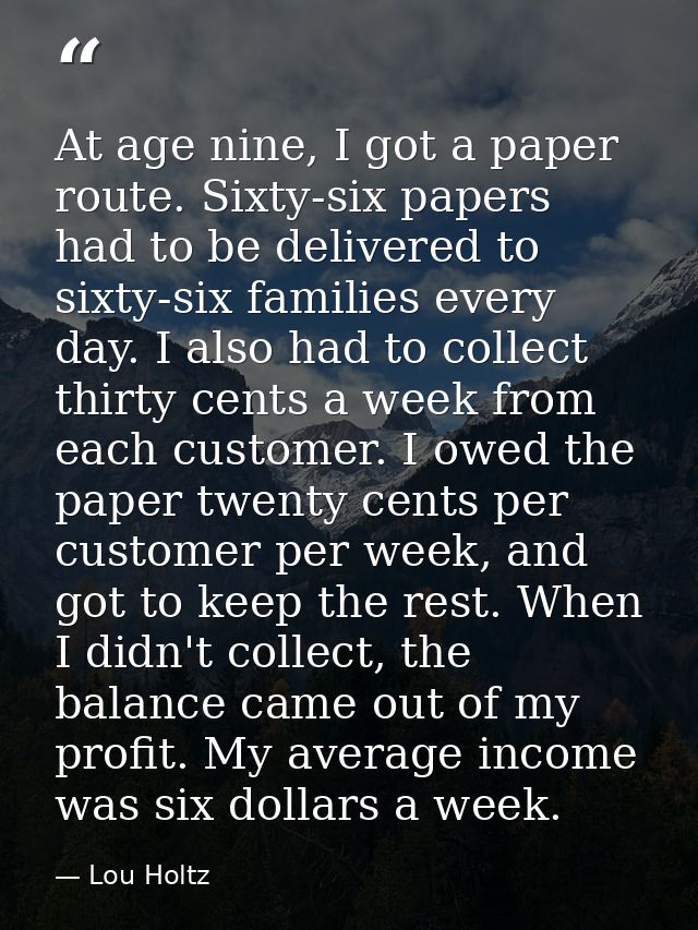 At age nine, I got a paper route. Sixty-six papers had to be delivered to sixty-six families every day. I also had to co — Lou Holtz