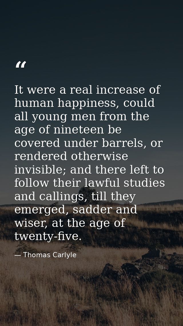 It were a real increase of human happiness, could all young men from the age of nineteen be covered under barrels, or re — Thomas Carlyle