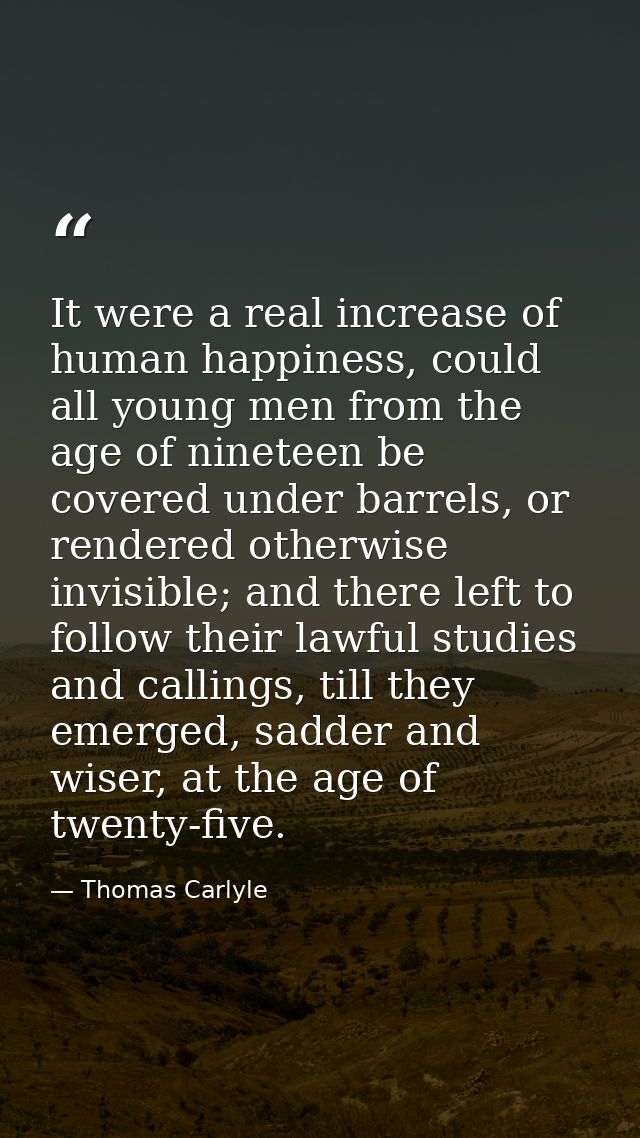 It were a real increase of human happiness, could all young men from the age of nineteen be covered under barrels, or re — Thomas Carlyle