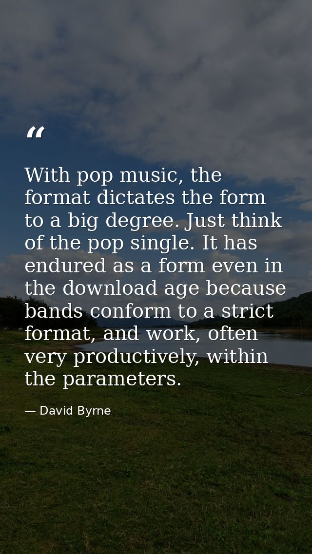 With pop music, the format dictates the form to a big degree. Just think of the pop single. It has endured as a form eve — David Byrne
