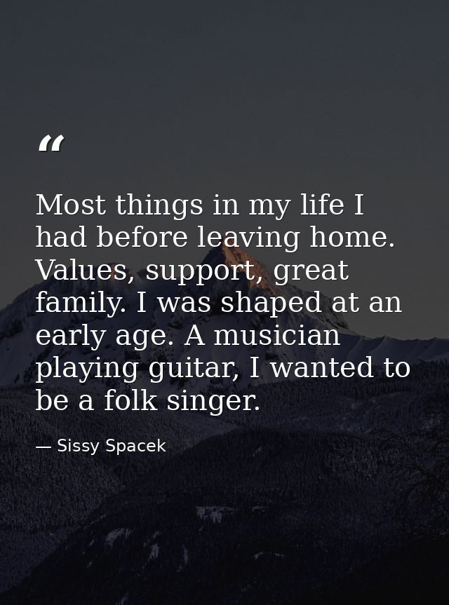 Most things in my life I had before leaving home. Values, support, great family. I was shaped at an early age. A musicia — Sissy Spacek