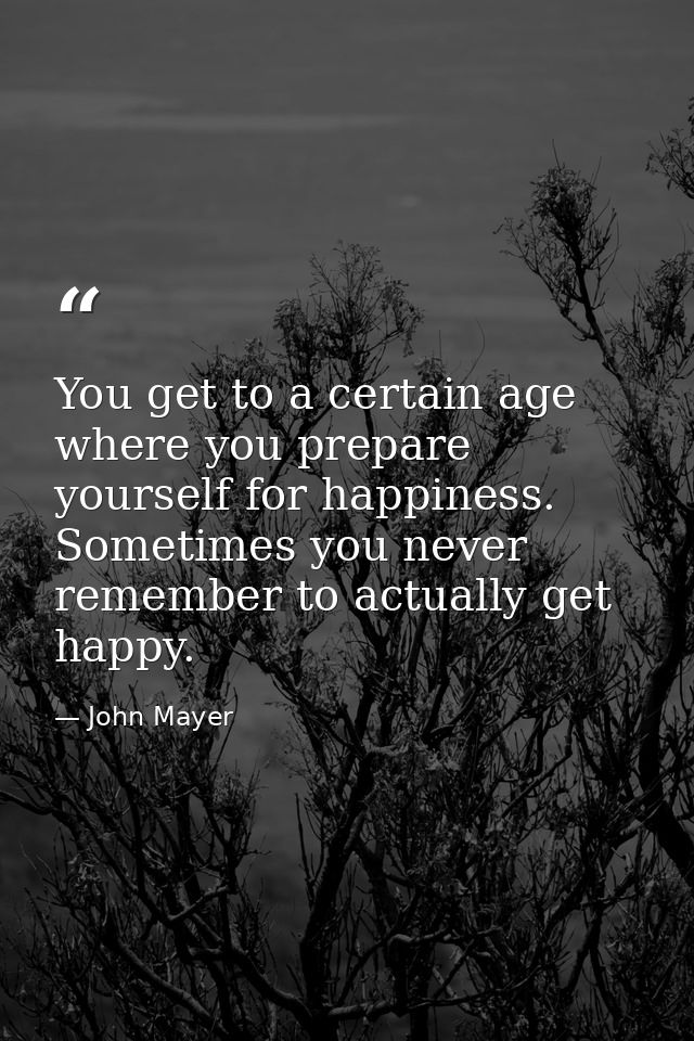 You get to a certain age where you prepare yourself for happiness. Sometimes you never remember to actually get happy. — John Mayer