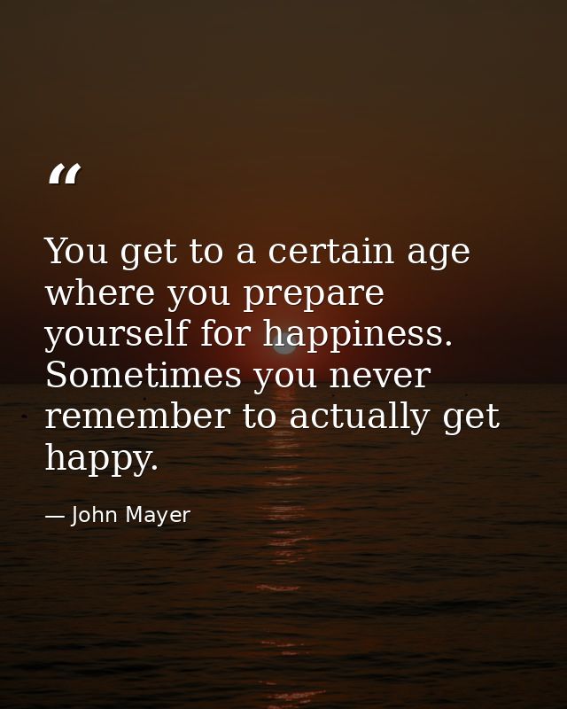 You get to a certain age where you prepare yourself for happiness. Sometimes you never remember to actually get happy. — John Mayer