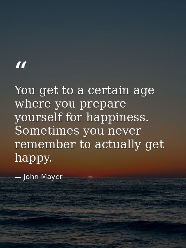 You get to a certain age where you prepare yourself for happiness. Sometimes you never remember to actually get happy. — John Mayer