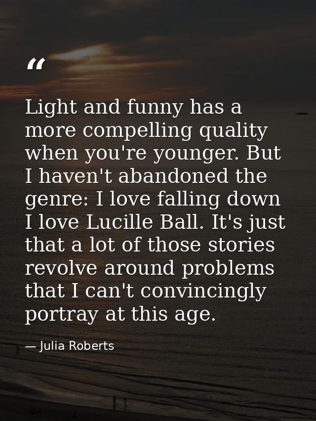 Light and funny has a more compelling quality when you're younger. But I haven't abandoned the genre: I love falling dow — Julia Roberts