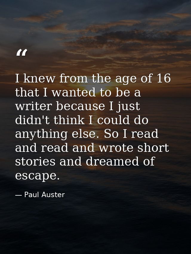 I knew from the age of 16 that I wanted to be a writer because I just didn't think I could do anything else. So I read a — Paul Auster