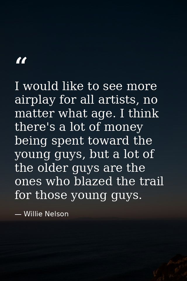 I would like to see more airplay for all artists, no matter what age. I think there's a lot of money being spent toward  — Willie Nelson