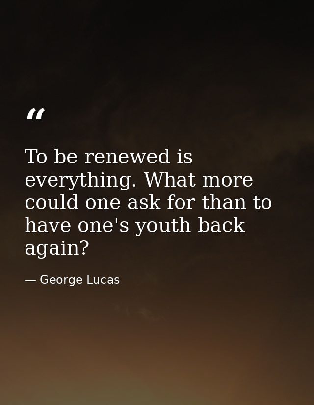 To be renewed is everything. What more could one ask for than to have one's youth back again? — George Lucas