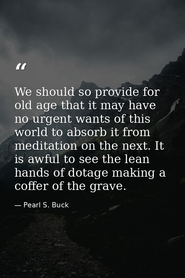 We should so provide for old age that it may have no urgent wants of this world to absorb it from meditation on the next — Pearl S. Buck