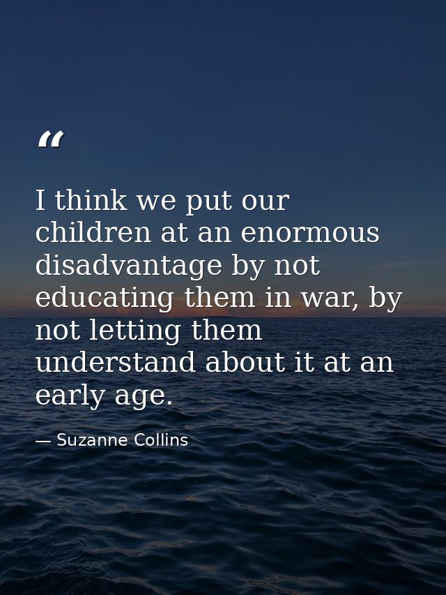 I think we put our children at an enormous disadvantage by not educating them in war, by not letting them understand abo — Suzanne Collins