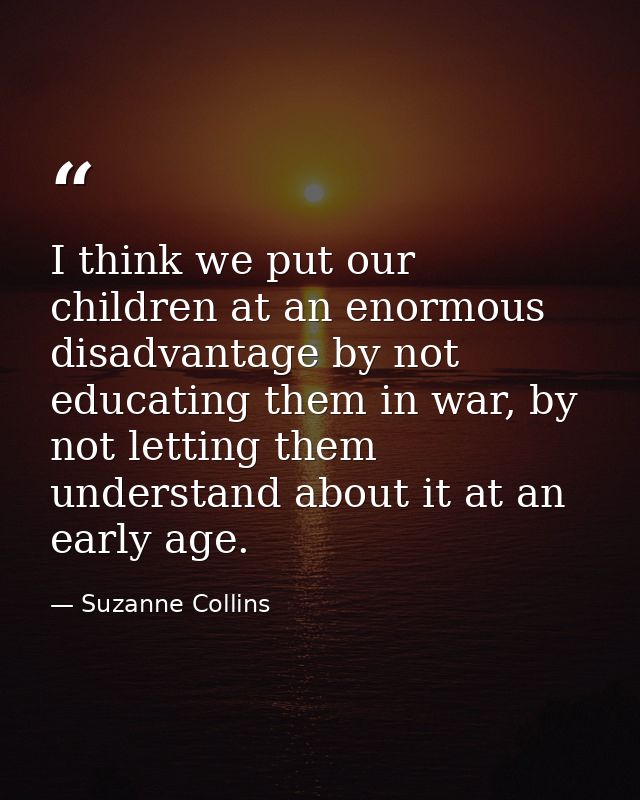 I think we put our children at an enormous disadvantage by not educating them in war, by not letting them understand abo — Suzanne Collins