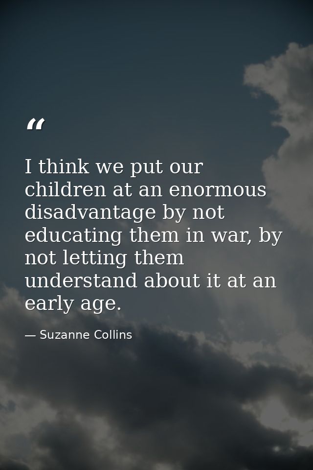 I think we put our children at an enormous disadvantage by not educating them in war, by not letting them understand abo — Suzanne Collins