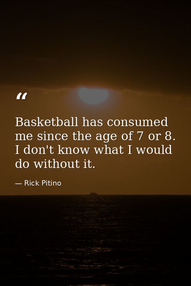 Basketball has consumed me since the age of 7 or 8. I don't know what I would do without it. — Rick Pitino