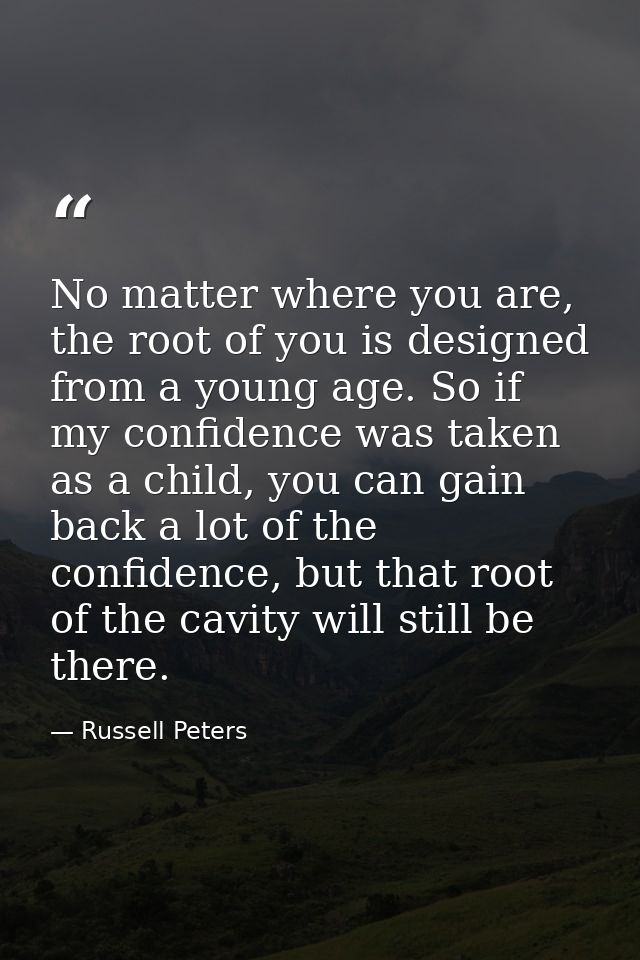 No matter where you are, the root of you is designed from a young age. So if my confidence was taken as a child, you can — Russell Peters