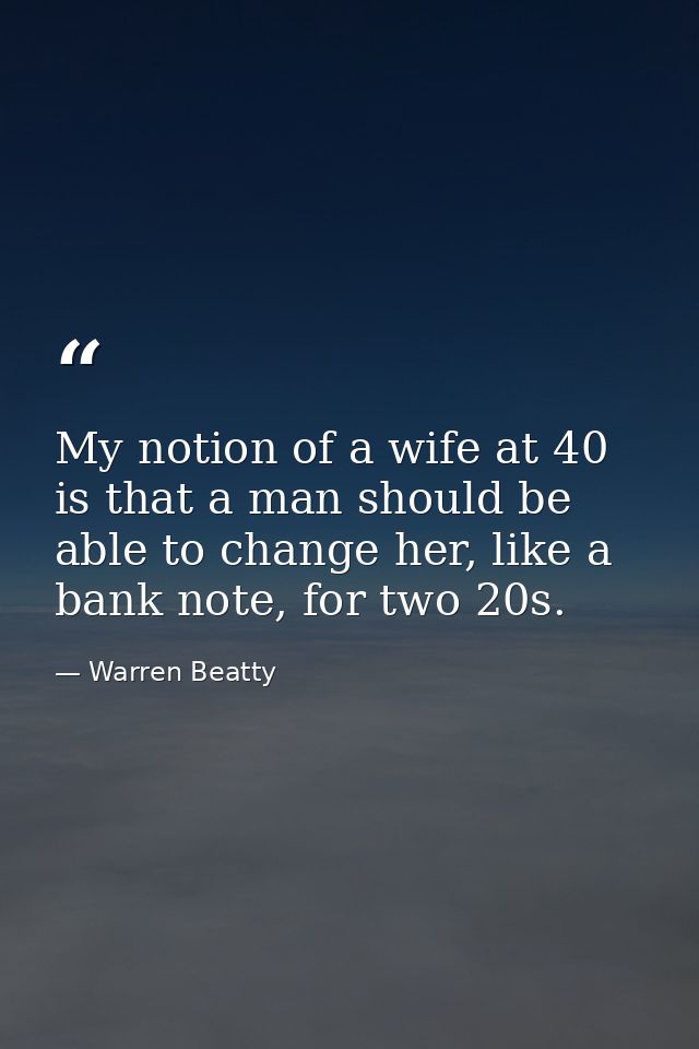 My notion of a wife at 40 is that a man should be able to change her, like a bank note, for two 20s. — Warren Beatty