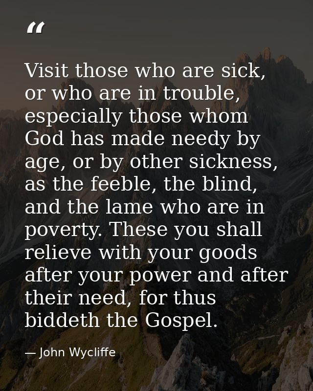 Visit those who are sick, or who are in trouble, especially those whom God has made needy by age, or by other sickness,  — John Wycliffe