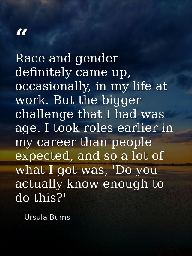 Race and gender definitely came up, occasionally, in my life at work. But the bigger challenge that I had was age. I too — Ursula Burns