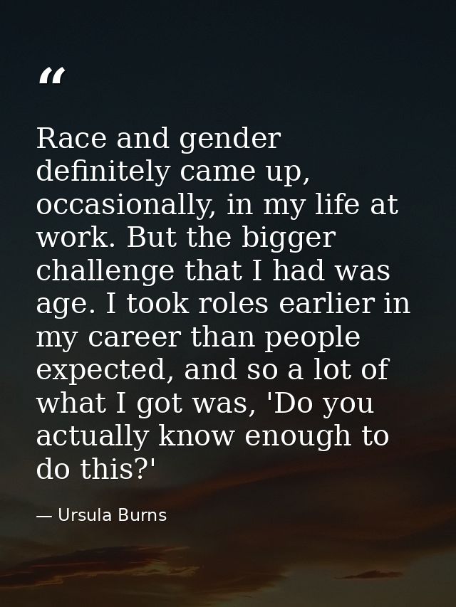 Race and gender definitely came up, occasionally, in my life at work. But the bigger challenge that I had was age. I too — Ursula Burns