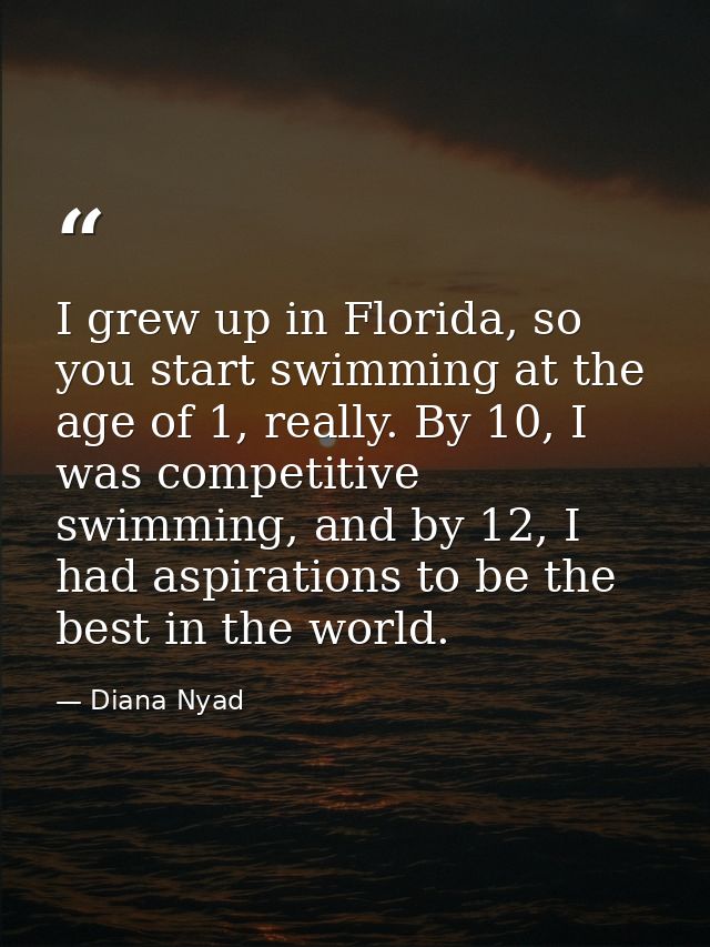 I grew up in Florida, so you start swimming at the age of 1, really. By 10, I was competitive swimming, and by 12, I had — Diana Nyad