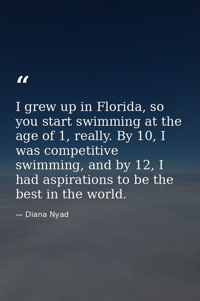 I grew up in Florida, so you start swimming at the age of 1, really. By 10, I was competitive swimming, and by 12, I had — Diana Nyad