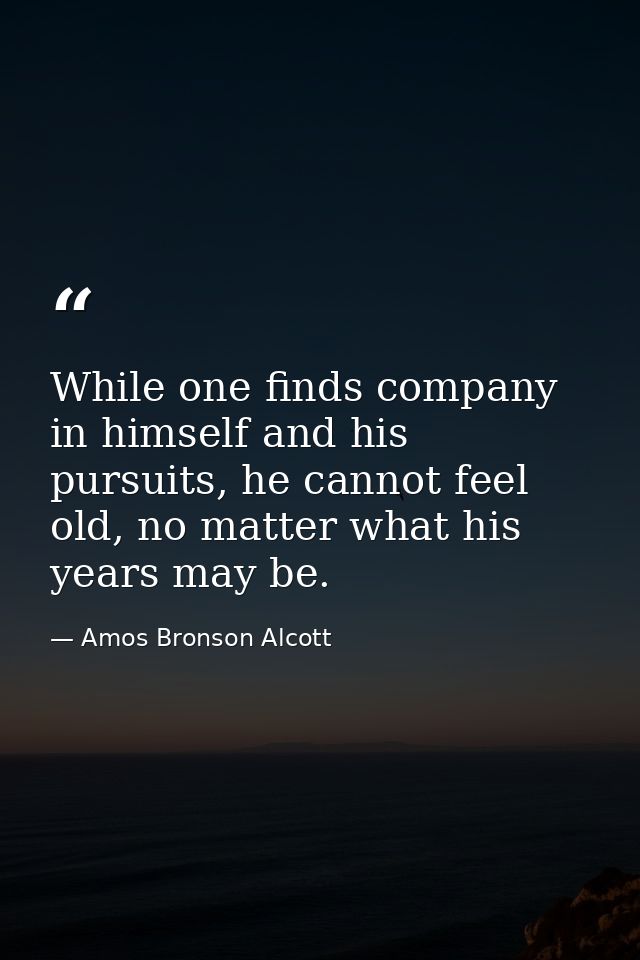 While one finds company in himself and his pursuits, he cannot feel old, no matter what his years may be. — Amos Bronson Alcott