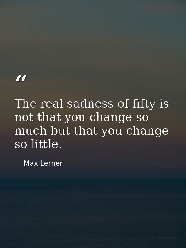 The real sadness of fifty is not that you change so much but that you change so little. — Max Lerner