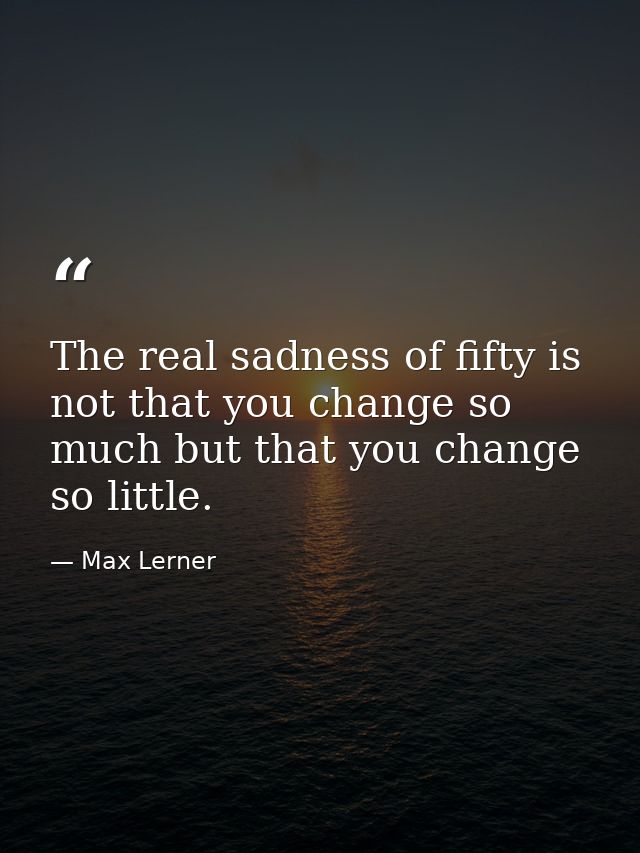 The real sadness of fifty is not that you change so much but that you change so little. — Max Lerner