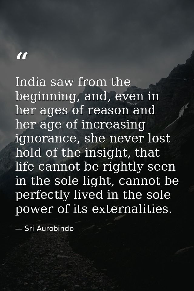 India saw from the beginning, and, even in her ages of reason and her age of increasing ignorance, she never lost hold o — Sri Aurobindo