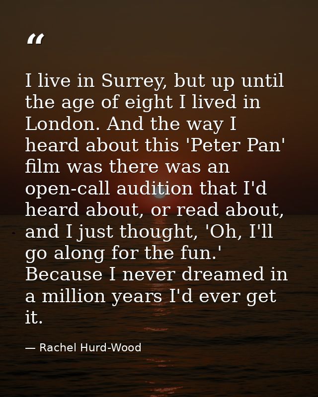 I live in Surrey, but up until the age of eight I lived in London. And the way I heard about this 'Peter Pan' film was t — Rachel Hurd-Wood