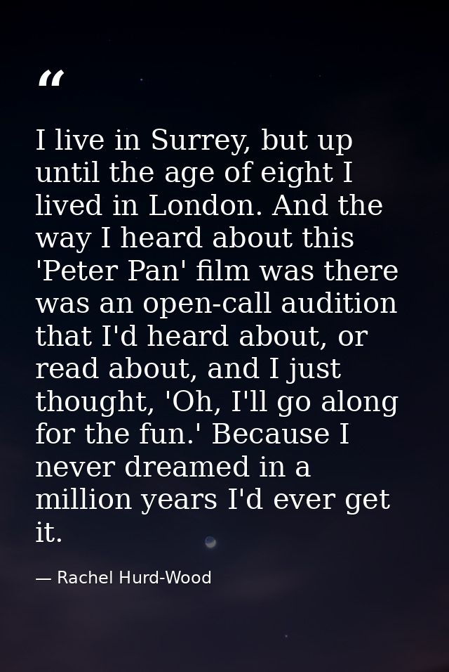 I live in Surrey, but up until the age of eight I lived in London. And the way I heard about this 'Peter Pan' film was t — Rachel Hurd-Wood