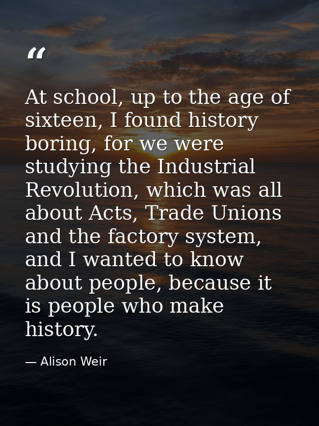 At school, up to the age of sixteen, I found history boring, for we were studying the Industrial Revolution, which was a — Alison Weir