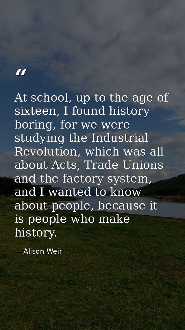 At school, up to the age of sixteen, I found history boring, for we were studying the Industrial Revolution, which was a — Alison Weir