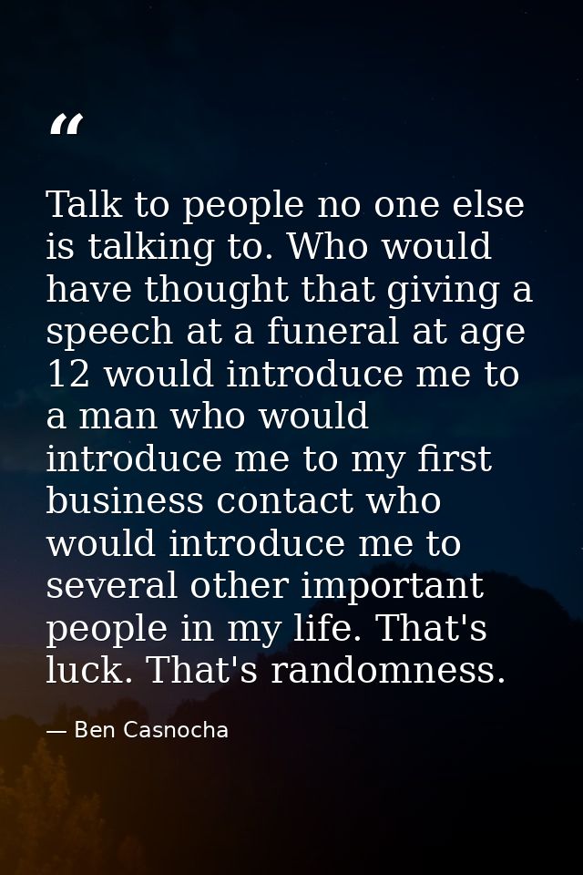 Talk to people no one else is talking to. Who would have thought that giving a speech at a funeral at age 12 would intro — Ben Casnocha