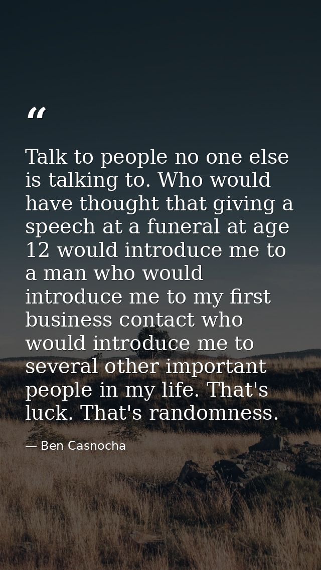 Talk to people no one else is talking to. Who would have thought that giving a speech at a funeral at age 12 would intro — Ben Casnocha