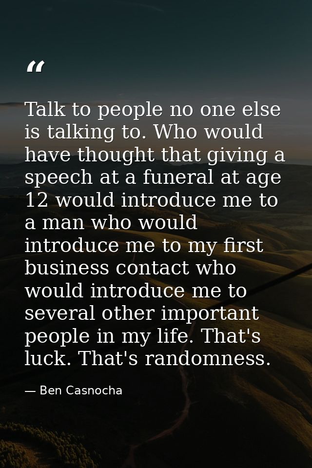 Talk to people no one else is talking to. Who would have thought that giving a speech at a funeral at age 12 would intro — Ben Casnocha